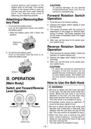 Page 6- 6 - 
original options and sockets to the 
square drive on the body. The cushion 
rubber in the square drive to push up 
the ball may get hard under freezing 
point. This requires extra force in 
detaching and attaching sockets.
Attaching or Removing Bat-
tery Pack
1.  To connect the battery pack:
 Line up the alignment marks and attach 
the battery pack.
• Slide the battery pack until it locks into 
position.
Alignment 
marks
.  To remove the battery pack:
Push on the button from the front to re...