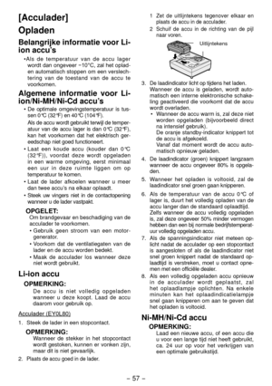 Page 57- 57 -  
[Acculader]
Opladen
Belangrijke informatie voor Li-
ion accu’s
•Als de temperatuur van de accu lager 
wordt	dan	ongeveer	−10°C,	zal	het	oplad -
en automatisch stoppen om een verslech -
tering van de toestand van de accu te 
voorkomen.
Algemene informatie voor Li-
ion/Ni-MH/Ni-Cd accu’s
•  De optimale omgevingstemperatuur is tus -
sen 0°C (3 °F) en 40°C (104°F). 
  Als de accu wordt gebruikt terwijl de temper -
atuur van de accu lager is dan 0°C (3 °F), 
kan het voorkomen dat het...