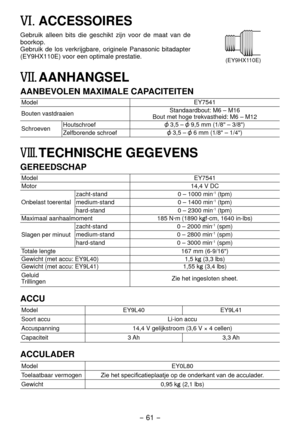 Page 61- 61 -  
VI. ACCESSOIRES
(EY9HX110E)
Gebruik alleen bits die geschikt zijn voor de maat van de 
boorkop.
Gebruik de los verkrijgbare, originele Panasonic bitadapter 
(EY9HX110E) voor een optimale prestatie.
VII.	AANHANGSEL
AANBEVOLEN MAXIMALE CAPACITEITEN
ModelEY7541
Bouten vastdraaien Standaardbout: M6 – M16
Bout met hoge trekvastheid: M6 – M1
Schroeven Houtschroef
 3,5 –  9,5 mm (1/8" – 3/8")
Zelfborende schroef
 3,5 –  6 mm (1/8" – 1/4")
VIII. TECHNISCHE GEGEVENS
GEREEDSCHAP
Model...