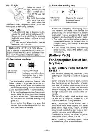 Page 8- 8 - 
(2)  LED lightBefore the use of LED light, always pull the 
power switch once.
Press 
 the LED light 
on button.
The light illuminates 
with very low cur -
rent, and it does not 
adversely affect the performance of the tool 
during use or its battery capacity.
CAUTION:•  The built-in LED light is designed to illu -
minate the small work area temporarily.
• 
Do not use it as a substitute for a regular 
flashlight, since it does not have enough 
brightness.
• LED light turns off when the tool has...
