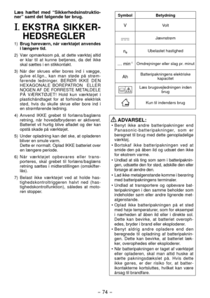 Page 74- 74 - 
Læs hæftet med “Sikkerhedsinstruktio-
ner” samt det følgende før brug.
I. EKSTRA SIKKER-
HEDSREGLER
1)  Brug høreværn, når værktøjet anvendes 
i længere tid.
)  Vær opmærksom på, at dette værktøj altid 
er klar til at kunne betjenes, da det ikke 
skal sættes i en stikkontakt.
3)  Når der skrues eller bores ind i væ gge, 
gulve el.lign., kan man støde på strøm -
førende ledninger. BERØR IKKE DEN 
HEXAGONALE BOREPATRON  ELLER 
NOGEN AF DE FORRESTE METALDELE 
PÅ VÆRKTØJET! Hold kun værktøjet i...