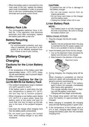Page 9- 9 -  
• When the battery pack is removed from the 
main body of the tool, replace the battery 
pack cover immediately in order to prevent 
dust or dirt from contaminating the battery 
terminals and causing a short circuit.
Battery Pack Life
The rechargeable batteries have a lim -
ited life. If the operation time becomes 
extremely short after recharging, replace 
the battery pack with a new one.
Battery Recycling
ATTENTION:For environmental protection and recy -
cling of materials, be sure that it is...