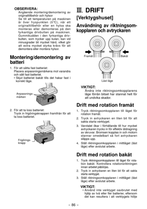 Page 86- 86 - 
OBSERVERA:
Angående montering/demontering av 
originaltillbehör och hylsor
Se till att temperaturen på maskinen 
är över fryspunkten (0°C), när ett 
originaltillbehör eller en hylsa ska 
monteras eller demonteras på den 
fyrkantiga drivbulten på maskinen. 
Gummikudden i den fyrkantiga driv
-
bulten, som trycker upp kulan, kan vid 
minusgrader bli mycket hård, vilket gör 
att extra mycket styrka krävs för att 
demontera eller montera hylsor.
Montering/demontering av 
batteri
1.  För att sätta fast...