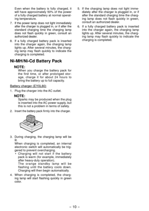 Page 10- 10 - 
 Even when the battery is fully charged, it 
will have approximately 50% of the power 
of a fully charged battery at normal operat-
ing temperature.
7. 
If the power lamp does not light immediately 
after the charger is plugged in, or if after the 
standard charging time the charging lamp 
does not flash quickly in green, consult an 
authorized dealer.
8.  If a fully charged battery pack is inserted 
into the charger again, the charging lamp 
lights up. After several minutes, the charg -
ing lamp...