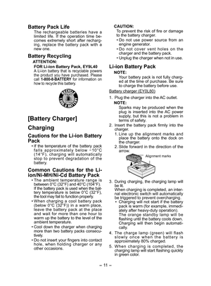 Page 11
- 11 - 

Battery Pack Life
The  rechargeable  batteries  have  a limited  life.  If  the  operation  time  be-comes  extremely  short  after  recharg-ing,  replace  the  battery  pack  with  a new one.
Battery Recycling
ATTENTION:
FOR Li-ion Battery Pack, EY9L40A  Li-ion  battery  that  is  recyclable  powers the  product  you  have  purchased.  Please call 1-800-8-BATTERY  for  information  on how to recycle this battery.
[Battery Charger]
Charging
Cautions for the Li-ion Battery 
Pack
• If  the...