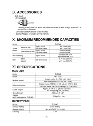 Page 15
- 15 - 

IX.  ACCESSORIES
Drill chuck
•  EY9HX409E
Use with screw driver bit, wood drill bit or metal drill bit with straight shank of 1.5 
mm to 10 mm diameter.
Universal Joint (Available on the market)
Socket Adapter (Available on the market)
X. MAXIMUM RECOMMENDED CAPACITIES
Model EY754
Screw driver
Wood screwImpact modeDrill driver modeø 9.5 mm (3/8")
ø 6. mm (1/4")
Self-drilling screwImpact modeDrill driver modeø 6 mm (15/64")ø 6 mm (15/64")
Bolt fasteningImpact...