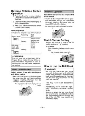 Page 8
- 8 -  

Reverse  Rotation  Switch 
Operation
 1. Push  the  lever  for  reverse  rotation. Check  the  direction  of  rotation  be-fore use.
   .  Depress the trigger switch slightly to 
start the tool slowly.
  3. After  use,  set  the  lever  to  its  center 
position (switch lock).
Selecting Mode
Select modeIntended useWork material
Impact driverFasteningBolt Nut
Driving
Wood screwMetal screwSelf-driving screwDrill driver mode with clutch func-tionDrilling
WoodMetal
 WARNING!
This  tool  must...