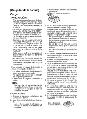 Page 41- 41 - 
[Cargador de la batería]
Carga
PRECAUCIÓN:
• Si  la  temperatura  del  paquete  de  bate-
rías  cae  aproximadamente  bajo  −10°C 
(14°F),  la  carga  se  detendrá  automáti-
camente  para  evitar  la  degradación  de 
la batería.
•  La  variación  de  temperatura  ambiente 
es de entre 0°C (32°F) y 40°C (104°F). 
  Si  la  batería  se  utiliza  cuando  la  tem- peratura  de  la  batería  es  inferior  a  0°C 
(32°F), la herramienta puede no funcio-
nar correctamente. 
•  Cuando se vaya a cargar...