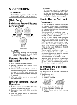 Page 8- 8 - 
V. OPERATION WARNING!
•  Do  not  inhale  any  smoke  emitted  from  the 
tool or battery pack as it may be harmful.
[Main Body]
Switch  and  Forward/Reverse 
Lever Operation
Forward Reverse
Switch lock
CAUTION:To  prevent  damage,  do  not  operate 
Forward/Reverse  lever  until  the  bit 
comes to a complete stop.
Forward  Rotation  Switch 
Operation
1.  Push the lever for forward rotation.
2.  Depress  the  trigger  switch  slightly  to  start  the tool slowly.
3.  The  speed  increases  with...