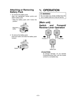 Page 8- 8 - 
Attaching or Removing 
Bat tery Pack
1. To connect the battery pack:
  Align  the  highlighted  marker  points  and 
attach battery pack.
• Slide  the  battery  pack  until  it  locks  into 
position.
Alignment 
marks
2.  To remove the battery pack:
  Push the button and slide the battery pack 
forward.
Button
V.	OPERATION
 
WARNING!
•  Do  not  inhale  any  smoke  emitted  from  the 
tool or battery pack as it may be harmful.
[Main unit]
Switch  and  Forward/
Reverse Lever Operation
Forward...
