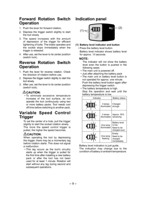 Page 9- 9 -  
Forward  Rotation  Switch 
Operation
1. Push the lever for forward rotation.
2.  Depress  the  trigger  switch  slightly  to  start 
the tool slowly.
3.  The  speed  increases  with  the  amount 
of  depression  of  the  trigger  for  efficient 
tightening of bolts. The brake operates and 
the  socket  stops  immediately  when  the 
trigger is released.
4.  After use, set the lever to its center position 
(switch lock).
Reverse  Rotation  Switch 
Operation
1. Push  the  lever  for  reverse...