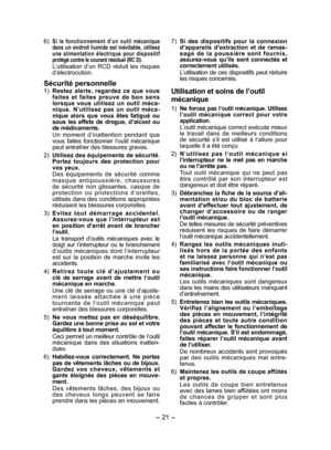 Page 21- 21 -  
6) Si le fonctionnement d’un outil mécanique 
dans un endroit humide est inévitable, utilisez 
une alimentation électrique pour dispositif 
protégé contre le courant résiduel (RC D).
L’utilisation d’un RCD réduit les risques 
d’électrocution.
Sécurité personnelle
1)  Restez alerte, regardez ce que vous 
faites et faites preuve de bon sens 
lorsque vous utilisez un outil méca-
nique. N’utilisez pas un outil méca-
nique alors que vous êtes fatigué ou 
sous les effets de drogue, d’alcool ou 
de...