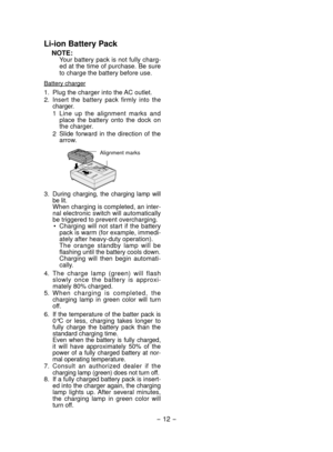 Page 12- 12 - 
Li­ion Battery Pack
NOTE:Your battery pack is not fully charg-
ed at the time of purchase. Be sure 
to charge the battery before use.
Battery charger
1. Plug the charger into the AC outlet.
2. 
Insert  the  battery  pack  firmly  into  the 
charger.
1  Line  up  the  alignment  marks  and 
place  the  battery  onto  the  dock  on 
the charger.
2  Slide 
forward  in  the  direction  of  the 
arrow.
 
Alignment marks
3. During  charging,  the  charging  lamp  will 
be lit.
When charging is...
