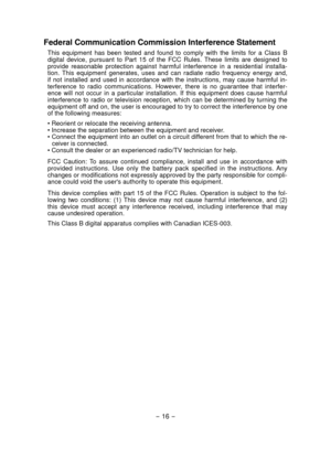 Page 16- 16 - 
Federal Communication Commission Interference Statement
This  equipment  has  been  tested  and  found  to  comply  with  the  limits  for  a  Class  B 
digital  device,  pursuant  to  Part  15  of  the  FCC  Rules.  These  limits  are  designed  to 
provide  reasonable  protection  against  harmful  interference  in  a  residential  installa-
tion.  This  equipment  generates,  uses  and  can  radiate  radio  frequency  energy  and, 
if  not  installed  and  used  in  accordance  with  the...