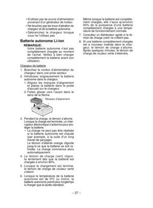 Page 27- 27 -  
• N’utilisez pas de source d’alimentation 
provenant d’un générateur de moteur.
• Ne bouchez pas les trous d’aération du 
chargeur et de la batterie autonome.
•  Débranchez  le  chargeur  lorsque 
vous ne l’utilisez pas.
Batterie autonome Li-ion
REMARQUE: Votre  batterie  autonome  n’est  pas 
complètement  chargée  au  moment 
de  l’achat.  Veillez  à  bien  charger 
complètement  la  batterie  avant  son 
utilisation.
Chargeur de batterie
1.  Branchez  le  cordon  d’alimentation  du 
chargeur...