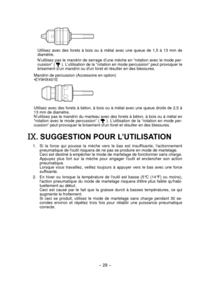Page 29- 29 -  
Utilisez  avec  des  forets  à  bois  ou  à  métal  avec  une  queue  de  1,5  à  13  mm  de 
diamètre.
N’utilisez pas le mandrin de serrage d’une mèche en “rotation avec le mode per-
cussion” ( 
 ). L’utilisation de la “rotation en mode percussion” peut provoquer le 
brisement d’un mandrin ou d'un foret et résulter en des blessures.\
Mandrin de percussion (Accessoire en option)
•EY9HX401E
Utilisez avec des forets à béton, à bois ou à métal avec une queue droite de 2,5 à 
13 mm de...
