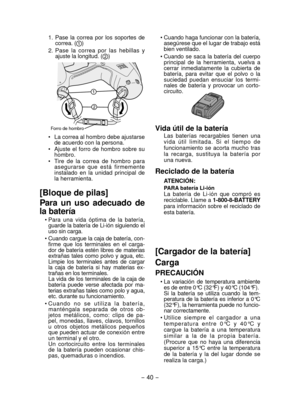 Page 40- 40 - 
1.  Pase  la  correa  por  los  soportes  de correa. ()
2.  Pase  la  correa  por  las  hebillas  y  ajuste la longitud. (
)
Forro de hombro
•  La correa al hombro debe ajustarse de acuerdo con la persona.
•  Ajuste  el  forro  de  hombro  sobre  su  hombro.
•  Tire  de  la  correa  de  hombro  para  asegurarse  que  está  firmemente 
instalado  en  la  unidad  principal  de 
la herramienta.
[Bloque de pilas]
Para  un  uso  adecuado  de 
la batería
• Para  una  vida  óptima  de  la  batería,...