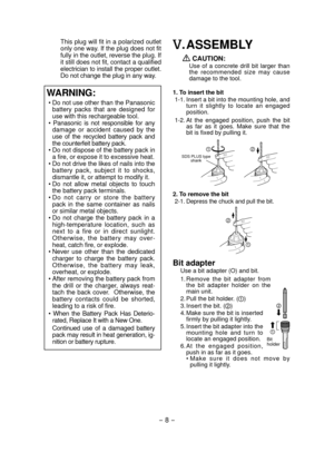 Page 8- 8 - 
 This plug will fit in a polarized outlet 
only one way. If the plug does not fit 
fully in the outlet, reverse the plug. If 
it still does not fit, contact a qualified 
electrician to install the proper outlet. 
Do not change the plug in any way.
WARNING:
•  Do not use other than the Panasonic 
battery  packs  that  are  designed  for 
use with this rechargeable tool.
•  Panasonic  is  not  responsible  for  any  damage  or  accident  caused  by  the 
use  of  the  recycled  battery  pack  and...