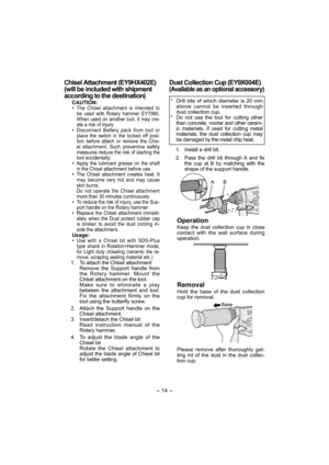 Page 14- 14 - 
Chisel Attachment (EY9HX402E)
(will be included with shipment  
according to the destination)
CAUTION:
• The Chisel attachment is intended to 
be used with Rotary hammer EY7880. 
When used on another tool, it may cre-
ate a risk of injury.
• Disconnect Battery pack from tool or 
place the switch in the locked off posi-
tion before attach or remove the Chis-
el attachment. Such preventive safety 
measures reduce the risk of starting the 
tool accidentally.
• Apply the lubricant grease on the shaft...