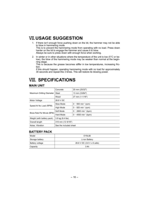 Page 16- 16 - 
. USAGE SUGGESTION
 1.  If there isn’t enough force pushing down on the bit, the hammer may not be able 
to blow in hammering mode. 
    This is to prevent the hammering mode from operating with no load. Press down 
harder on the bit to engage the hammer and cause it to blow.
    Always be sure to press down with enough force when working.
  2.  In winter or in other situations where the temperature of the unit is low (5°C or be-
low), the blow of the hammering mode may be weaker than normal at...