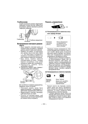 Page 151- 151 -  
Глибиномір
Ослабте підтримуючу рукоятку і відрегулюйте 
глибиномір на зручну для Вас глибину.Після 
регулювання, затягніть підтримуючу рукоятку 
і зафіксуйте глибиномір.
Глибиномір
Глибина свердління
Встановлення плечового ременя
УВАГА:
• Міцно прикріпіть плечовий ремінь до 
головного блоку інструменту і перевірте 
довжину ременя перед користуванням.
• Перевірте стан ременя і не користуйтесь 
ним у випадку, якщо він має порізи, обриви 
і т.п. При користуванні інструментом з 
неправильно...