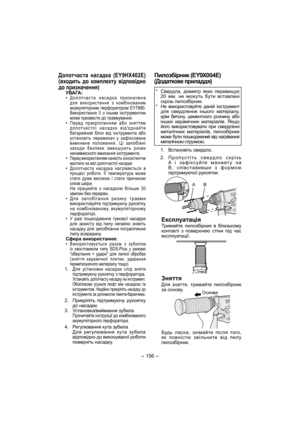 Page 156- 156 - 
Долотчаста насадка (EY9HX402E)
(входить до комплекту відповідно 
до призначення)
УВАГА:
• Долотчаста насадка призначена 
для використання з комбінованим 
акумуляторним перфоратором EY7880. 
Використання її з іншим інструментом 
може призвести до травмування.
• Перед прикріпленням або зняттям 
долотчастої насадки відєднайте 
батарейний бл ок від інструмента або 
установіть перемикач у зафіксоване 
вимкнене положення. Ці запобіжні 
заходи безпеки зменшують ризик 
ненавмисного вмикання...