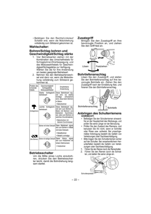 Page 22- 22 - 
 Betätigen Sie den Rechts/Linkslauf 
Schalter erst, wenn die Motordrehung 
vollständig zum Stillstand gekommen ist.
Wahlschalter:
Bohren/Schlag bohren und 
Geschwindigkeit/Schlag stärke
 1. Vier Betriebsarten stehen mit der 
Kombination des Umschalthebels für 
Schlagbohren/Drehbewegung und 
des Moduswahlhebels für Geschwin-
digkeit/Schlagstärke zur Verfügung.
  Wählen Sie die für Ihre Anwendung 
am besten geeignete Betriebsart.
 2.  Nehmen Sie den Betriebsartenwech-
sel erst dann vor, wenn die...