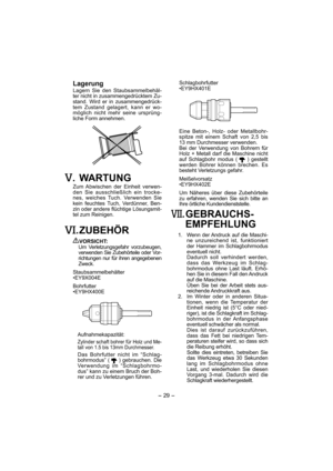 Page 29- 29 -  
 Lagerung
Lagern Sie den Staubsammelbehäl-
ter nicht in zusammengedrücktem Zu-
stand. Wird er in zusammengedrück-
tem Zustand gelagert, kann er wo-
möglich nicht mehr seine ursprüng-
liche Form annehmen.
. WARTUNG
Zum Abwischen der Einheit verwen-
den Sie ausschließlich ein trocke-
nes, weiches Tuch. Verwenden Sie 
kein feuchtes Tuch, Verdünner, Ben-
zin oder andere flüchtige Lösungsmit-
tel zum Reinigen.
. ZUBEHÖR
VORSICHT:
  Um Verletzungsgefahr vorzubeugen, 
verwenden Sie Zubehörteile oder...