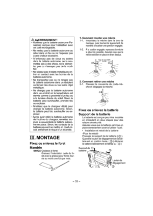 Page 33- 33 -  
1. Comment monter une mèche
 1-1.  Introduisez la mèche dans le trou de 
montage, puis tournez-la légèrement de 
manière à localiser une position engagée.
 1-2.  À la position engagée, repoussez la mèche 
le plus loin possible. Assurez-vous que la 
mèche est bien en place en tirant dessus.
 
Tige de type SDS 
PLUS
2. Comment retirer une mèche
 2-1.   Pressez le couvercle du porte-mè-
che et dégagez la mèche.
Fixez ou enlevez la batterie
Support de la batterie
La batterie est conçue pour être...