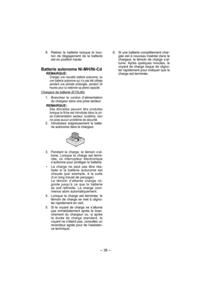 Page 38- 38 - 
  9.  Retirez la batterie lorsque le bou-
ton de dégagement de la batterie 
est en position haute.
Batterie autonome Ni-MH/Ni-Cd
REMARQUE:Chargez une nouvelle batterie auto no me, ou 
une batterie autonome qui n’a pas été utilisée 
pendant une période prolongée, pendant 24 
heures pour lui redonner sa pleine capacité.
Chargeur de batterie (EY0L80)
 1. Branchez le cordon d’alimentation 
du chargeur dans une prise secteur.
REMARQUE:Des étincelles peuvent être produites 
lorsque la fiche est...