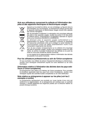 Page 40- 40 - 
Avis aux utilisateurs concernant la collecte et l’élimination des 
piles et des appareils électriques et électroniques usagés
Apposé sur le produit lui-même, sur son emballage, ou figurant dans la 
documentation qui l’accompagne, ce pictogramme indique que les piles 
et appareils électriques et électroniques usagés doivent être séparés 
des ordures ménagères. 
Afin de permettre le traitement, la valorisation et le recyclage adéquats 
des piles et des appareils usagés, veuillez les porter à l’un...