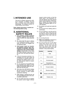 Page 5- 5 - 
. INTENDED USE
This tool is a Rotary Hammer for drill-
ing in concrete. In addition, the tool 
has a “rotation only mode” without 
hammering. The mode is suitable for 
metal-drilling, wood-drilling.
Read “Safety Instructions” booklet and 
the following before using.
. ADDITIONAL 
SAFETY RULES
 1)  Use auxiliary handle (support 
handle) supplied with the tool. 
Loss of control can cause personal 
injury.
  2)   Be aware that this tool is always 
in an operating condition, since it 
does not have to...