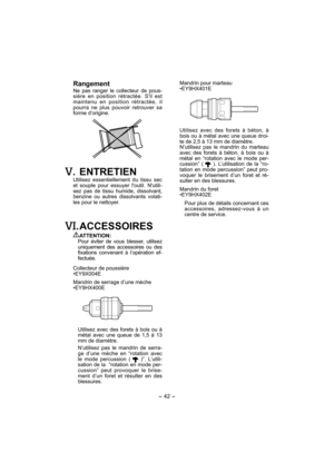 Page 42- 42 - 
Mandrin pour marteau
•EY9HX401E
Utilisez avec des forets à béton, à 
bois ou à métal avec une queue droi-
te de 2,5 à 13 mm de diamètre.
N’utilisez pas le mandrin du marteau 
avec des forets à béton, à bois ou à 
métal en “rotation avec le mode per-
cussion” ( 
 ). L’utilisation de la “ro-
tation en mode percussion” peut pro-
voquer le brisement d’un foret et ré-
sulter en des blessures.
Mandrin du foret
•EY9HX402E
Pour plus de détails concernant ces 
accessoires, adressez-vous à un 
centre de...