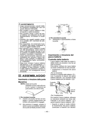 Page 46- 46 - 
 
AVVERTIMENTO!
• Usare esclusivamente i pacchi batte-
ria Panasonic progettati per l’uso con 
questo attrezzo ricaricabile.
• Non smaltire il pacco batteria in falò, 
né esporlo a calore eccessivo.
• Non avvitare chiodi o simili nel pac-
co batteria, non sottoporlo ad urti, non 
disassemblarlo, né tentare di modifi-
carlo.
• Impedire che oggetti metallici venga-
no a contatto con i terminali del pac-
co batteria.
• Non trasportare, né conservare il pac-
co batteria nello stesso contenitore di...