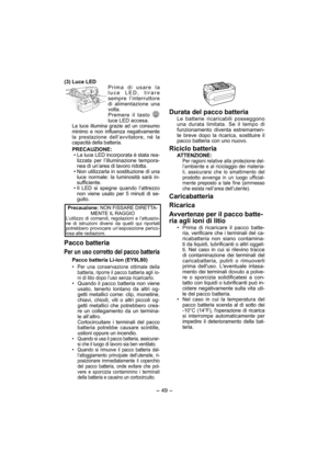 Page 49- 49 -  
(3) Luce LEDPrima di usare la 
luce LED, tirare 
sempre l’interruttore 
di alimentazione una 
volta.
Premere il tasto  
luce LED accesa.
La luce illumina grazie ad un consumo 
minimo e non influenza negativamente 
la prestazione dell’avvitatore, né la 
capacità della batteria.
PRECAUZIONE:
• La luce LED incorporata è stata rea-
lizzata per l’illuminazione tempora-
nea di un’area di lavoro ridotta.
• 
Non utilizzarla in sostituzione di una 
luce normale: la luminosità sarà in-
sufficiente.
• Il...