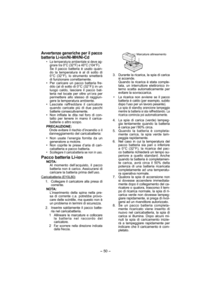 Page 50- 50 - 
Avvertenze generiche per il pacco 
batteria Li-ion/Ni-MH/Ni-Cd
• La temperatura ambientale si deve ag-
girare tra 0°C (32°F) e 40°C (104°F).
 Se il pacco batteria è usato quan-
do la temperatura è al di sotto di 
0°C (32°F), lo strumento smetterà 
di funzionare correttamente.
•  Per caricare un pacco batteria fre-
ddo (al di sotto di 0°C (32°F)) in un 
luogo caldo, lasciare il pacco bat-
teria nel locale per oltre un’ora per 
permettere allo stesso di raggiun-
gere la temperatura ambiente.
•...