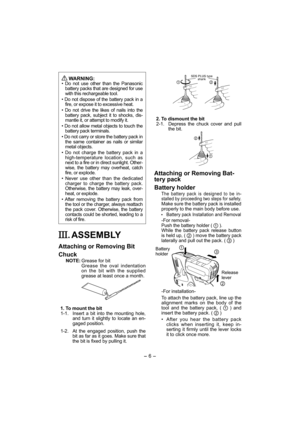 Page 6- 6 - 
 
WARNING:
• Do not use other than the Panasonic 
battery packs that are designed for use 
with this rechargeable tool.
• Do not dispose of the battery pack in a 
fire, or expose it to excessive heat.
• Do not drive the likes of nails into the 
battery pack, subject it to shocks, dis-
mantle it, or attempt to modify it.
• Do not allow metal objects to touch the 
battery pack terminals.
• Do not carry or store the battery pack in 
the same container as nails or similar 
metal objects.
• Do not...