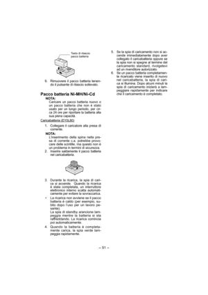 Page 51- 51 -  
Tasto di rilascio 
pacco batteria
  9.  Rimuovere il pacco batteria tenen-
do il pulsante di rilascio sollevato.
Pacco batteria Ni-MH/Ni-Cd
NOTA:Caricare un pacco batteria nuovo o 
un pacco batteria che non è stato 
usato per un lungo periodo, per cir-
ca 24 ore per riportare la batteria alla 
sua piena capacità.
Caricabatteria (EY0L80)
  1.  Collegare il caricatore alla presa di 
corrente.
NOTA:
L’inserimento della spina nella pre-
sa di corrente c.a. potrebbe provo-
care delle scintille, ma...