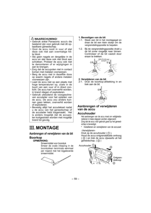 Page 59- 59 -  
 
WAARSCHUWING!
• Gebruik enkel Panasonic accus die 
bestemd zijn voor gebruik met dit op-
laadbare gereedschap.
• Gooi de accu nooit in vuur of stel 
deze ook niet aan overmatige hit-
te bloot.
• Sla geen nagels en dergelijke in de 
accu en stel deze ook niet bloot aan 
schokken. Probeer de accu ook niet 
te demonteren of er wijzigingen in 
aan te brengen.
• Zorg dat de accupolen niet in contact 
komen met metalen voorwerpen.
• Berg de accu niet in dezelfde doos 
op waarin nagels of andere...
