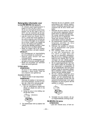 Page 63
- 63 -  
Belangrijke informatie voor 
Li-ion/Ni-MH/Ni-Cd accu’s
• De optimale omgevingstemperatuur is 
tussen 0°C (32°F) en 40°C (104°F).
 Als de accu wordt gebruikt terwijl de tem-
peratuur van de accu lager is dan 0°C 
(32°F), kan het voorkomen dat het elek-
trisch gereedschap niet goed functioneert.
• Laat een koude accu (kouder dan 0°C 
(32°F)), voordat deze wordt opgeladen in 
een warme omgeving, eerst minimaal een 
uur in deze ruimte liggen om op tempera-
tuur te komen. Anders is het mogelijk dat...