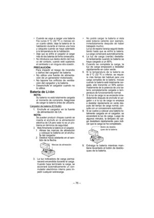 Page 76- 76 - 
•  Cuando se vaya a cargar una batería 
fría (unos 0 °C (32 °F) o menos) en 
un cuarto cálido, deje la batería en la 
habi tación durante al menos una hora 
y cárguela cuando se haya calentado 
a la temperatura de la habitación.
•  Deje que se enfríe el cargador al cargar 
más de dos baterías de forma consecutiva.
•  No introduzca sus dedos dentro del hue-
co del contacto, cuando esté sujetando 
el cambiador o en ninguna otra ocasión.
PRECAUCIÓN:
Para impedir el riesgo de incendio 
o daños del...