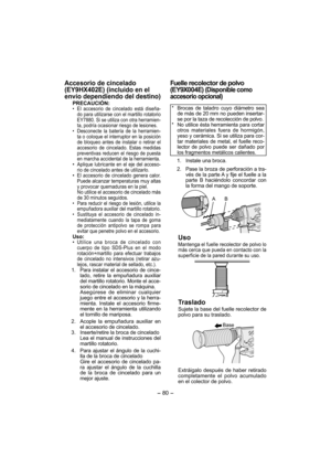 Page 80- 80 - 
Accesorio de cincelado 
(EY9HX402E) (incluido en el 
envío dependiendo del destino)
PRECAUCIÓN:•  El accesorio de cincelado está diseña-
do para utilizarse con el martillo rotatorio 
EY7880. Si se utiliza con otra herramien-
ta, podría ocasionar riesgo de lesiones.
•  Desconecte la batería de la herramien-
ta o coloque el interruptor en la posición 
de bloqueo antes de instalar o retirar el 
accesorio de cincelado. Estas medidas 
preventivas reducen el riesgo de puesta 
en marcha accidental de la...