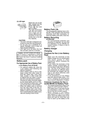 Page 9- 9 -  
(3) LED light
Before the use of LED 
light, always pull the 
power switch once.
Press 
 the LED 
light on button.
The light illuminates 
with very low current, 
and it does not ad-
versely affect the per-
formance of the tool 
during use or its bat-
tery capacity.
CAUTION:
• 
The built-in LED light is designed to illu-
minate the small work area temporarily. 
• Do not use it as a substitute for a 
regular flashlight, since it does not 
have enough brightness.
•  LED light turns off when the tool...