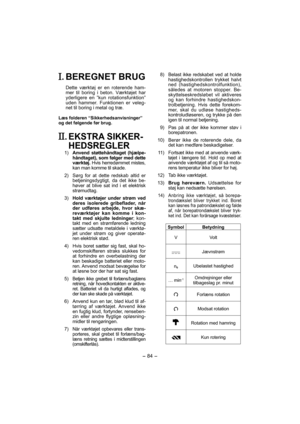 Page 84- 84 - 
. BEREGNET BRUG
Dette værktøj er en roterende ham-
mer til boring i beton. Værktøjet har 
yderligere en ”kun rotationsfunktion” 
uden hammer. Funktionen er veleg-
net til boring i metal og træ.
Læs folderen “Sikkerhedsanvisninger” 
og det følgende før brug.
. EKSTRA SIKKER-
HEDSREGLER 
 1)  Anvend støttehåndtaget (hjælpe-
håndtaget), som følger med dette 
værktøj. Hvis herredømmet mistes, 
kan man komme til skade.
   2)   Sørg for at dette redskab altid er 
betjeningsdygtigt, da det ikke be-...