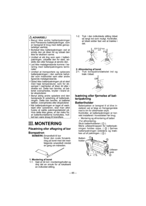 Page 85- 85 -  
 ADVARSEL!
• Benyt ikke andre batteripakninger 
end Panasonic-batteripakninger, som 
er beregnet til brug med dette genop-
ladelige værktøj.
• Bortskaf ikke batteripakningen ved at 
smide den på åben ild og udsæt den 
ikke for ekstrem varme.
• Undlad at slå ting som søm i batteri-
pakningen, udsætte den for stød, ad-
skille den eller forsøge at ændre den.
• Lad ikke metalgenstande komme i be-
røring med batteripakningens termi-
naler.
• Undlad at transportere og opbevare 
batteripakningen i den...