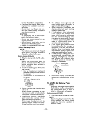 Page 10- 10 - 
level of the ambient temperature.
•  Cool down the charger when charg-
ing more than two battery packs con-
secutively.
•  Do not insert your fingers into con-
tact hole, when holding charger or 
any other occasions.
CAUTION:
To prevent the risk of fire or dam-
age to the battery charger.
•  Do not use power source from an 
engine generator.
•  Do not cover vent holes on the 
charger and the battery pack.
• 
Unplug the charger when not in use.
Li-ion Battery Pack
NOTE:
Your battery pack is not...
