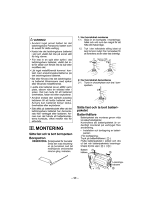 Page 98- 98 - 
 
VARNING!
• Använd inget annat batteri än det 
laddningsbara Panasonic-batteri som 
är avsett för detta verktyg.
• Kasta inte det laddningsbara batteriet 
i eld och utsätt det inte på annat sätt 
för hög värme.
• För inte in en spik eller dylikt i det 
laddningsbara batteriet, utsätt det in-
te för stötar och försök inte ta isär eller 
modifiera det.
• Låt inget metallföremål komma i kon-
takt med anslutningskontakterna på 
det laddningsbara batteriet.
• Bär eller förvara inte det laddningsba-...