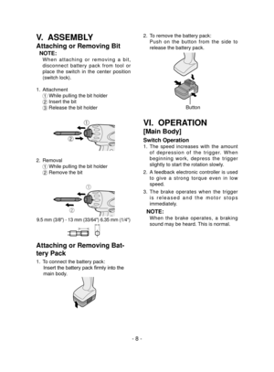 Page 8- 8 -
V.  ASSEMBLY
Attaching or Removing Bit
NOTE:
 W h e n   a t t a c h i n g   o r   r e m o v i n g   a   b i t , 
disconnect  battery  pack  from  tool  or 
place  the  switch  in  the  center  position 
(switch lock).
1.  Attachment
1 
While pulling the bit holder
2  
Insert the bit
3  
Release the bit holder
ƒ
„
2.  Removal
1 
While pulling the bit holder
2  Remove the bit
ƒ
„
9.5 mm (3/8") - 13 mm (33/64") 6.35 mm (1/4")
Attaching or Removing Bat-
tery Pack
1.  To connect the...