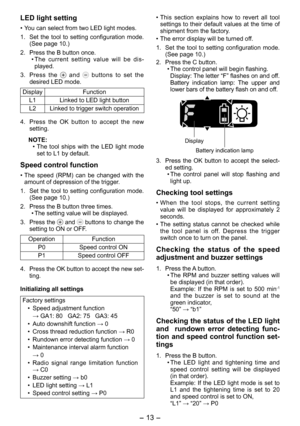 Page 13
- 13 -  

LED light setting
• You can select from two LED light modes.
1.  Set  the  tool  to  setting  configuration  mode. 
(See page 10.)
.  Press the B button once.
•  The  current  setting  value  will  be  dis
-played.
3.  Press  the 
  and   buttons  to  set  the desired LED mode.
DisplayFunction
L1Linked to LED light button
L2Linked to trigger switch operation
4.  Press  the  OK  button  to  accept  the  new 
setting.
NOTE:
• The  tool  ships  with  the  LED  light  mode 
set to L1 by...