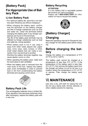 Page 15
- 15 -  

[Battery Pack]
For Appropriate Use of Bat­
tery Pack
Li­ion Battery Pack
• For optimum battery life, store the Li-ion bat-tery pack following use without charging it.
• When  charging  the  battery  pack,  confirm that  the  terminals  on  the  battery  charger are  free  of  foreign  substances  such  as  dust and  water  etc.  Clean  the  terminals  before charging the battery pack if any foreign sub-stances are found on the terminals.   The  life  of  the  battery  pack  terminals  may  be...